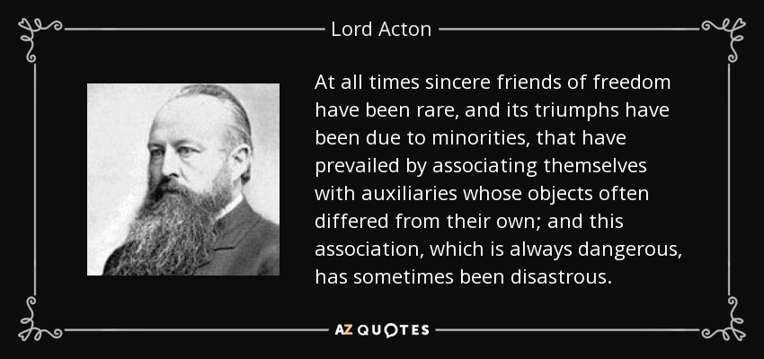 At all times sincere friends of freedom have been rare, and its triumphs have been due to minorities, that have prevailed by associating themselves with auxiliaries whose objects often differed from their own; and this association, which is always dangerous, has sometimes been disastrous. - Lord Acton