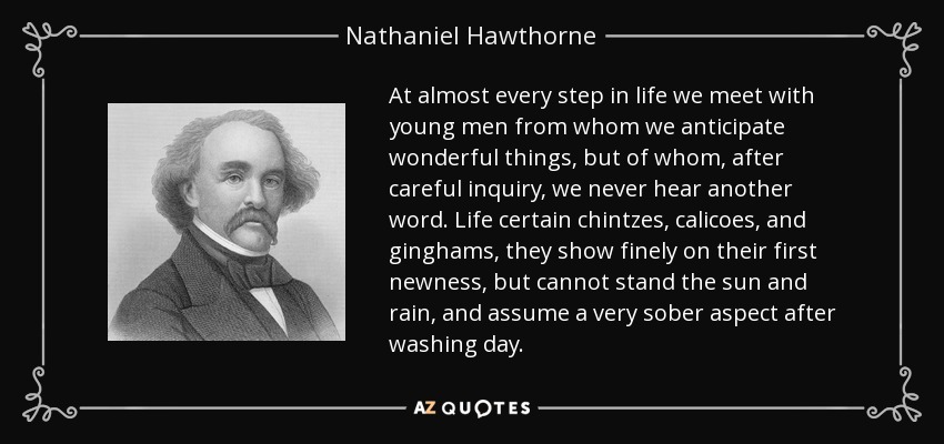 At almost every step in life we meet with young men from whom we anticipate wonderful things, but of whom, after careful inquiry, we never hear another word. Life certain chintzes, calicoes, and ginghams, they show finely on their first newness, but cannot stand the sun and rain, and assume a very sober aspect after washing day. - Nathaniel Hawthorne