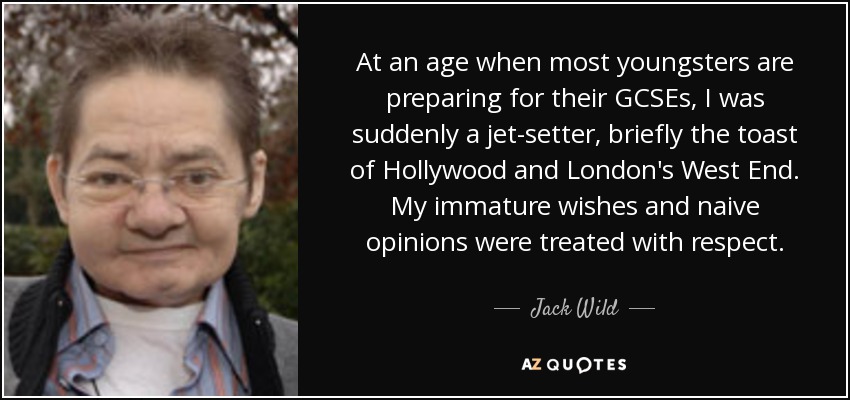 At an age when most youngsters are preparing for their GCSEs, I was suddenly a jet-setter, briefly the toast of Hollywood and London's West End. My immature wishes and naive opinions were treated with respect. - Jack Wild