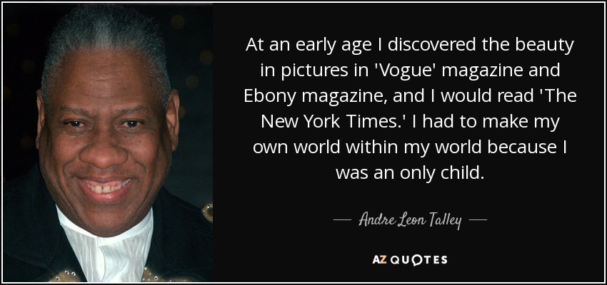 At an early age I discovered the beauty in pictures in 'Vogue' magazine and Ebony magazine, and I would read 'The New York Times.' I had to make my own world within my world because I was an only child. - Andre Leon Talley