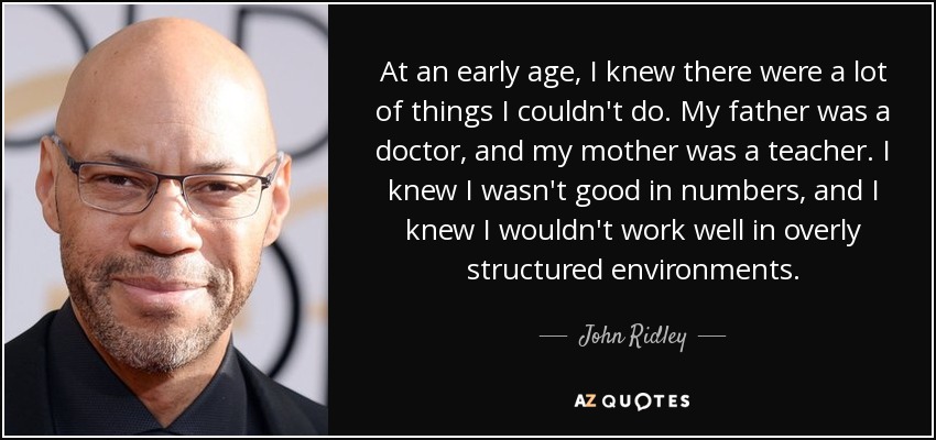 At an early age, I knew there were a lot of things I couldn't do. My father was a doctor, and my mother was a teacher. I knew I wasn't good in numbers, and I knew I wouldn't work well in overly structured environments. - John Ridley