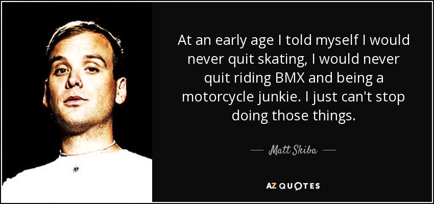 At an early age I told myself I would never quit skating, I would never quit riding BMX and being a motorcycle junkie. I just can't stop doing those things. - Matt Skiba