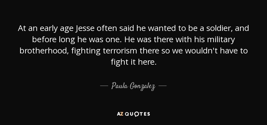 At an early age Jesse often said he wanted to be a soldier, and before long he was one. He was there with his military brotherhood, fighting terrorism there so we wouldn't have to fight it here. - Paula Gonzalez
