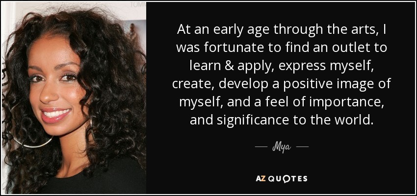 At an early age through the arts, I was fortunate to find an outlet to learn & apply, express myself, create, develop a positive image of myself, and a feel of importance, and significance to the world. - Mya