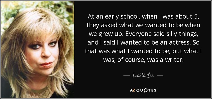 At an early school, when I was about 5, they asked what we wanted to be when we grew up. Everyone said silly things, and I said I wanted to be an actress. So that was what I wanted to be, but what I was, of course, was a writer. - Tanith Lee