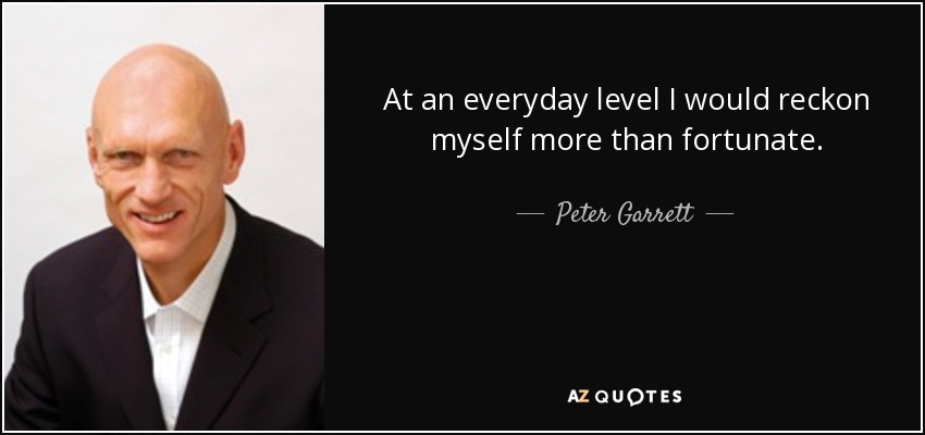 At an everyday level I would reckon myself more than fortunate. - Peter Garrett