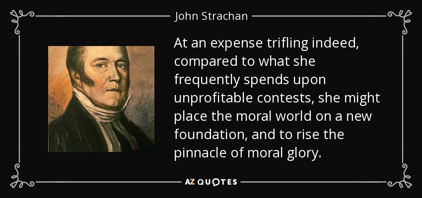 At an expense trifling indeed, compared to what she frequently spends upon unprofitable contests, she might place the moral world on a new foundation, and to rise the pinnacle of moral glory. - John Strachan