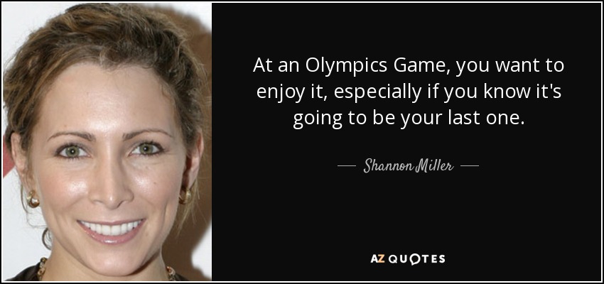 At an Olympics Game, you want to enjoy it, especially if you know it's going to be your last one. - Shannon Miller