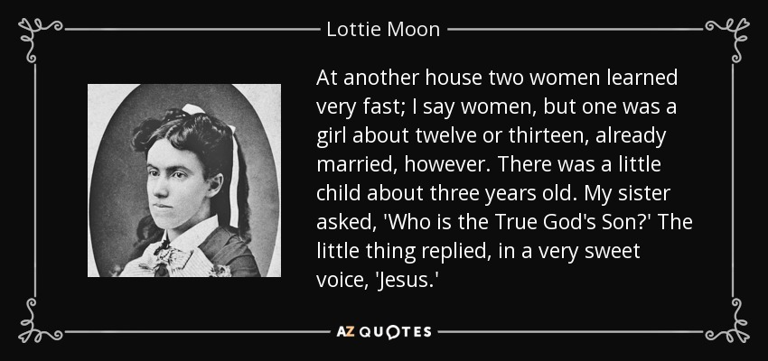 At another house two women learned very fast; I say women, but one was a girl about twelve or thirteen, already married, however. There was a little child about three years old. My sister asked, 'Who is the True God's Son?' The little thing replied, in a very sweet voice, 'Jesus.' - Lottie Moon