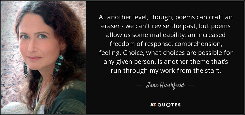At another level, though, poems can craft an eraser - we can't revise the past, but poems allow us some malleability, an increased freedom of response, comprehension, feeling. Choice, what choices are possible for any given person, is another theme that's run through my work from the start. - Jane Hirshfield