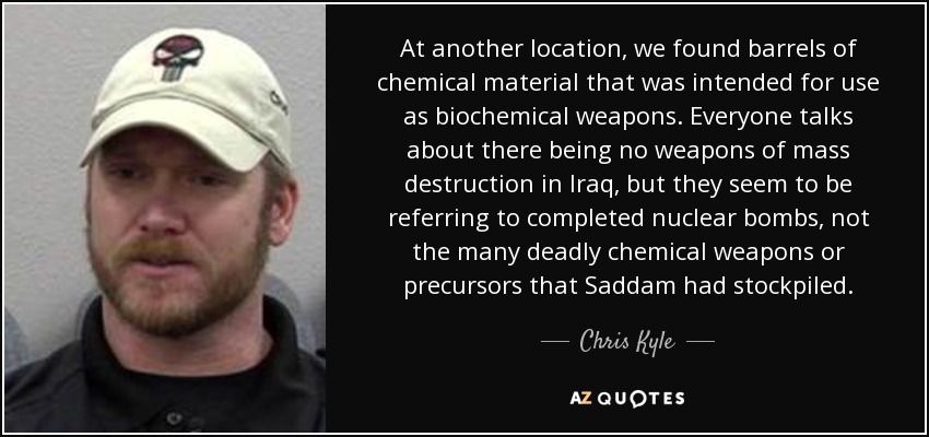 At another location, we found barrels of chemical material that was intended for use as biochemical weapons. Everyone talks about there being no weapons of mass destruction in Iraq, but they seem to be referring to completed nuclear bombs, not the many deadly chemical weapons or precursors that Saddam had stockpiled. - Chris Kyle