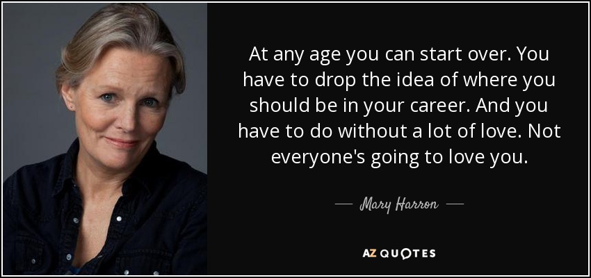 At any age you can start over. You have to drop the idea of where you should be in your career. And you have to do without a lot of love. Not everyone's going to love you. - Mary Harron