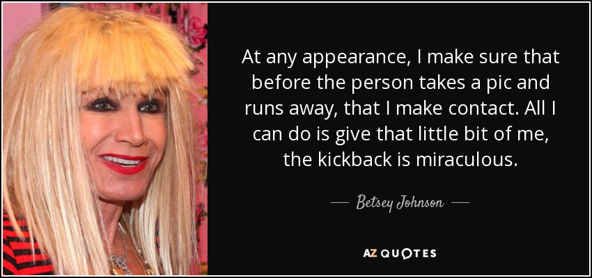 At any appearance, I make sure that before the person takes a pic and runs away, that I make contact. All I can do is give that little bit of me, the kickback is miraculous. - Betsey Johnson