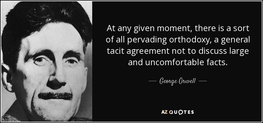 At any given moment, there is a sort of all pervading orthodoxy, a general tacit agreement not to discuss large and uncomfortable facts. - George Orwell