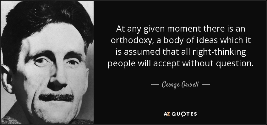 At any given moment there is an orthodoxy, a body of ideas which it is assumed that all right-thinking people will accept without question. - George Orwell