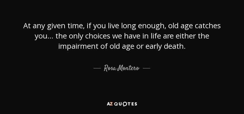 At any given time, if you live long enough, old age catches you . . . the only choices we have in life are either the impairment of old age or early death. - Rosa Montero