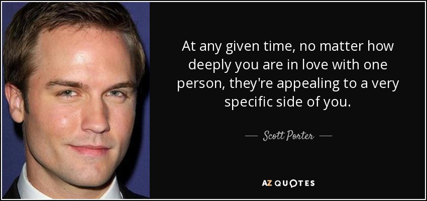 At any given time, no matter how deeply you are in love with one person, they're appealing to a very specific side of you. - Scott Porter