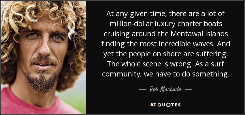 At any given time, there are a lot of million-dollar luxury charter boats cruising around the Mentawai Islands finding the most incredible waves. And yet the people on shore are suffering. The whole scene is wrong. As a surf community, we have to do something. - Rob Machado