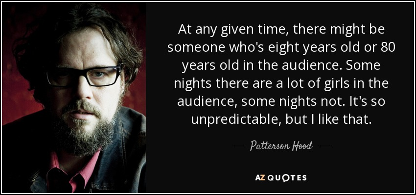 At any given time, there might be someone who's eight years old or 80 years old in the audience. Some nights there are a lot of girls in the audience, some nights not. It's so unpredictable, but I like that. - Patterson Hood
