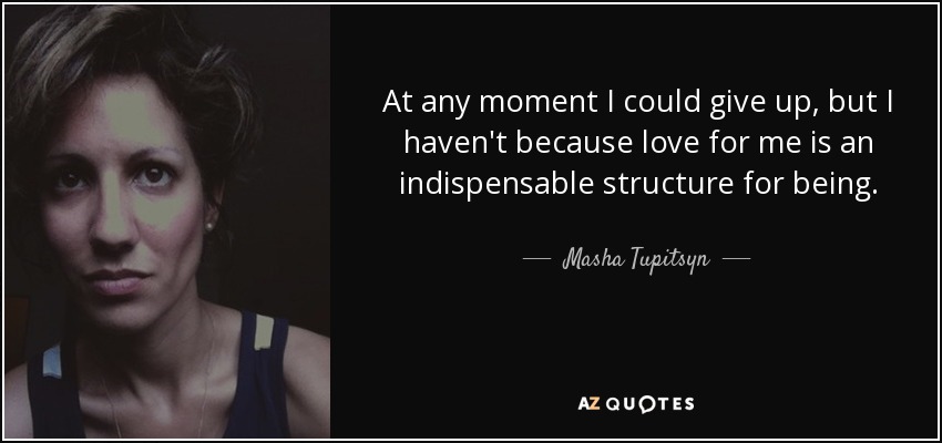 At any moment I could give up, but I haven't because love for me is an indispensable structure for being. - Masha Tupitsyn