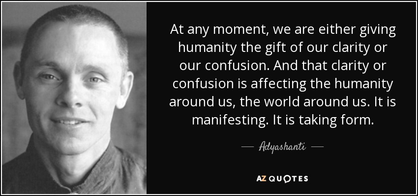At any moment, we are either giving humanity the gift of our clarity or our confusion. And that clarity or confusion is affecting the humanity around us, the world around us. It is manifesting. It is taking form. - Adyashanti