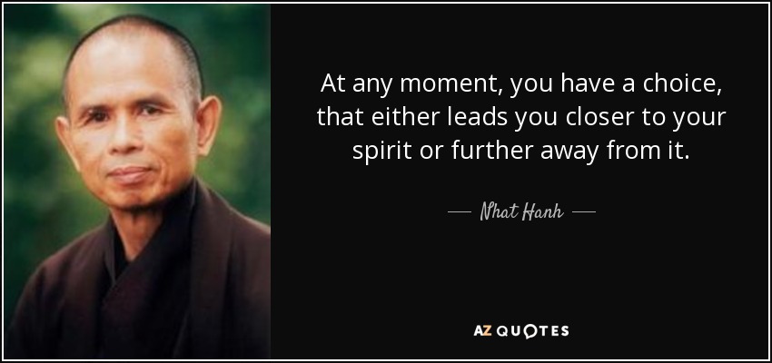 At any moment, you have a choice, that either leads you closer to your spirit or further away from it. - Nhat Hanh