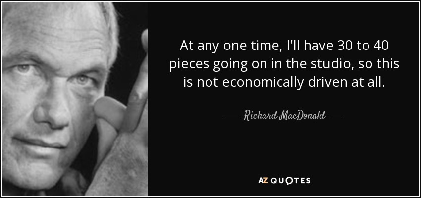 At any one time, I'll have 30 to 40 pieces going on in the studio, so this is not economically driven at all. - Richard MacDonald