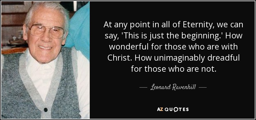 At any point in all of Eternity, we can say, 'This is just the beginning.' How wonderful for those who are with Christ. How unimaginably dreadful for those who are not. - Leonard Ravenhill