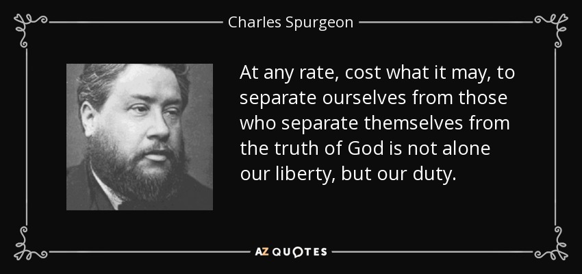 At any rate, cost what it may, to separate ourselves from those who separate themselves from the truth of God is not alone our liberty, but our duty. - Charles Spurgeon
