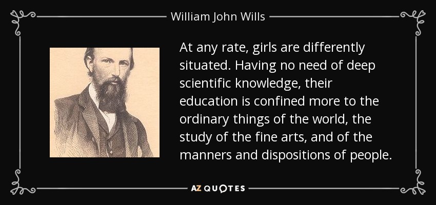 At any rate, girls are differently situated. Having no need of deep scientific knowledge, their education is confined more to the ordinary things of the world, the study of the fine arts, and of the manners and dispositions of people. - William John Wills