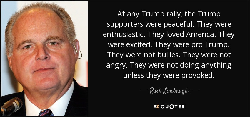 At any Trump rally, the Trump supporters were peaceful. They were enthusiastic. They loved America. They were excited. They were pro Trump. They were not bullies. They were not angry. They were not doing anything unless they were provoked. - Rush Limbaugh