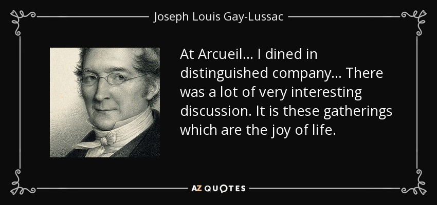 At Arcueil ... I dined in distinguished company... There was a lot of very interesting discussion. It is these gatherings which are the joy of life. - Joseph Louis Gay-Lussac
