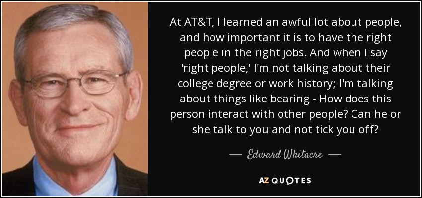At AT&T, I learned an awful lot about people, and how important it is to have the right people in the right jobs. And when I say 'right people,' I'm not talking about their college degree or work history; I'm talking about things like bearing - How does this person interact with other people? Can he or she talk to you and not tick you off? - Edward Whitacre, Jr.