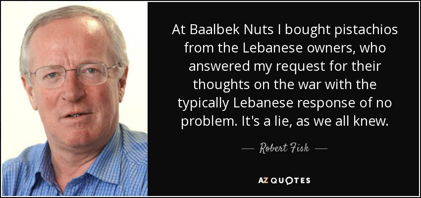 At Baalbek Nuts I bought pistachios from the Lebanese owners, who answered my request for their thoughts on the war with the typically Lebanese response of no problem. It's a lie, as we all knew. - Robert Fisk