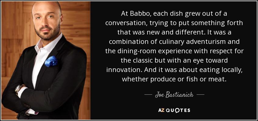 At Babbo, each dish grew out of a conversation, trying to put something forth that was new and different. It was a combination of culinary adventurism and the dining-room experience with respect for the classic but with an eye toward innovation. And it was about eating locally, whether produce or fish or meat. - Joe Bastianich