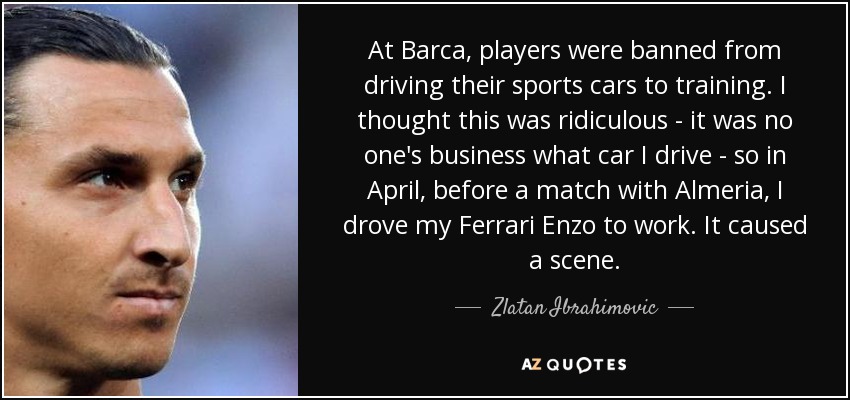At Barca, players were banned from driving their sports cars to training. I thought this was ridiculous - it was no one's business what car I drive - so in April, before a match with Almeria, I drove my Ferrari Enzo to work. It caused a scene. - Zlatan Ibrahimovic