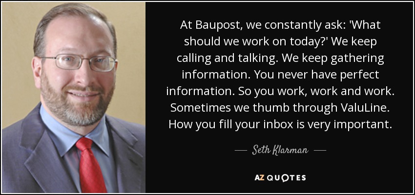 At Baupost, we constantly ask: 'What should we work on today?' We keep calling and talking. We keep gathering information. You never have perfect information. So you work, work and work. Sometimes we thumb through ValuLine. How you fill your inbox is very important. - Seth Klarman