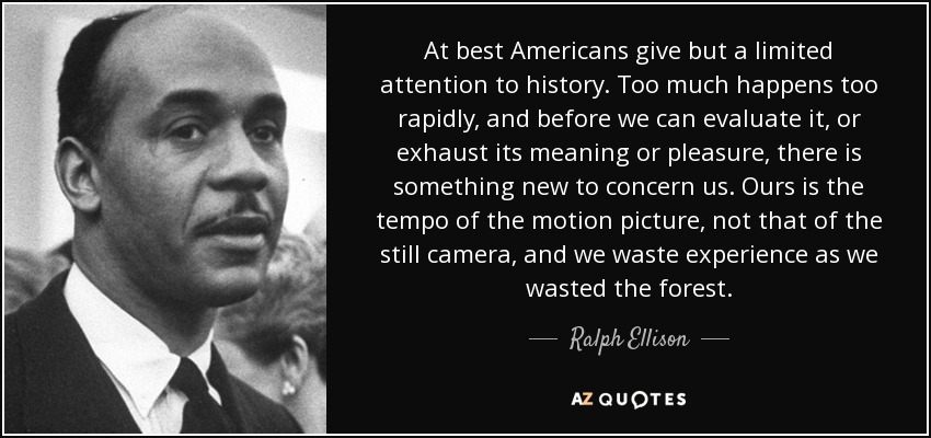 At best Americans give but a limited attention to history. Too much happens too rapidly, and before we can evaluate it, or exhaust its meaning or pleasure, there is something new to concern us. Ours is the tempo of the motion picture, not that of the still camera, and we waste experience as we wasted the forest. - Ralph Ellison