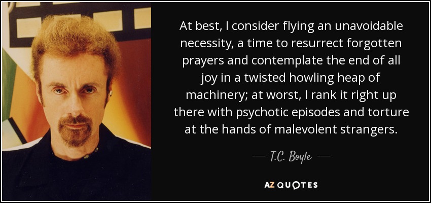 At best, I consider flying an unavoidable necessity, a time to resurrect forgotten prayers and contemplate the end of all joy in a twisted howling heap of machinery; at worst, I rank it right up there with psychotic episodes and torture at the hands of malevolent strangers. - T.C. Boyle