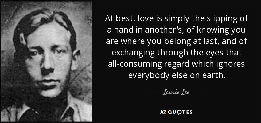 At best, love is simply the slipping of a hand in another's, of knowing you are where you belong at last, and of exchanging through the eyes that all-consuming regard which ignores everybody else on earth. - Laurie Lee