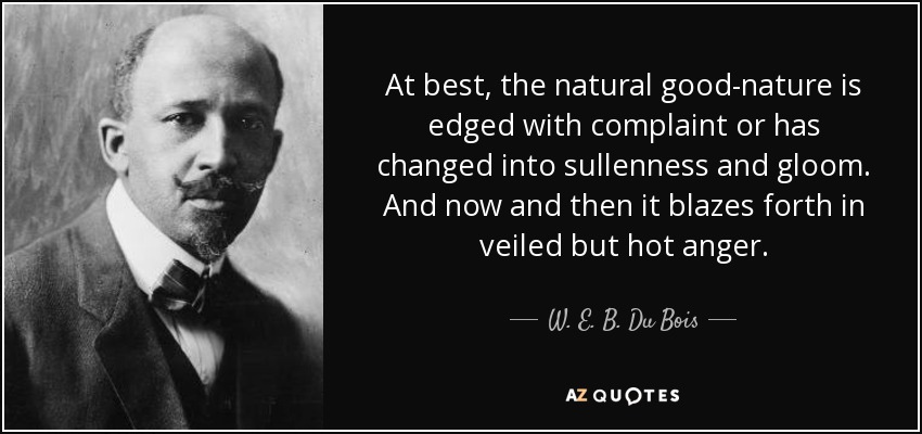 At best, the natural good-nature is edged with complaint or has changed into sullenness and gloom. And now and then it blazes forth in veiled but hot anger. - W. E. B. Du Bois