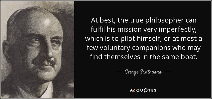 At best, the true philosopher can fulfil his mission very imperfectly, which is to pilot himself, or at most a few voluntary companions who may find themselves in the same boat. - George Santayana