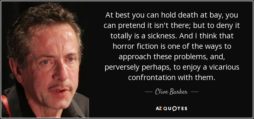 At best you can hold death at bay, you can pretend it isn't there; but to deny it totally is a sickness. And I think that horror fiction is one of the ways to approach these problems, and, perversely perhaps, to enjoy a vicarious confrontation with them. - Clive Barker