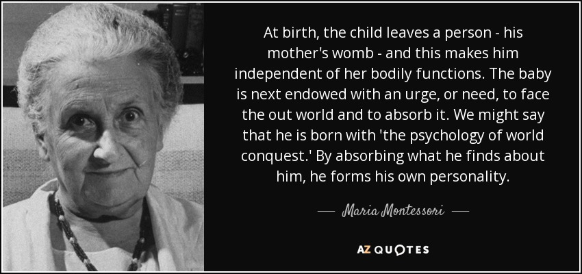 At birth, the child leaves a person - his mother's womb - and this makes him independent of her bodily functions. The baby is next endowed with an urge, or need, to face the out world and to absorb it. We might say that he is born with 'the psychology of world conquest.' By absorbing what he finds about him, he forms his own personality. - Maria Montessori