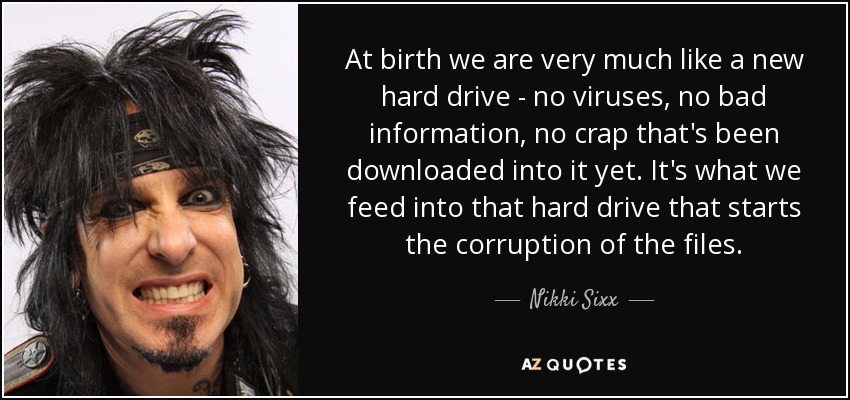 At birth we are very much like a new hard drive - no viruses, no bad information, no crap that's been downloaded into it yet. It's what we feed into that hard drive that starts the corruption of the files. - Nikki Sixx