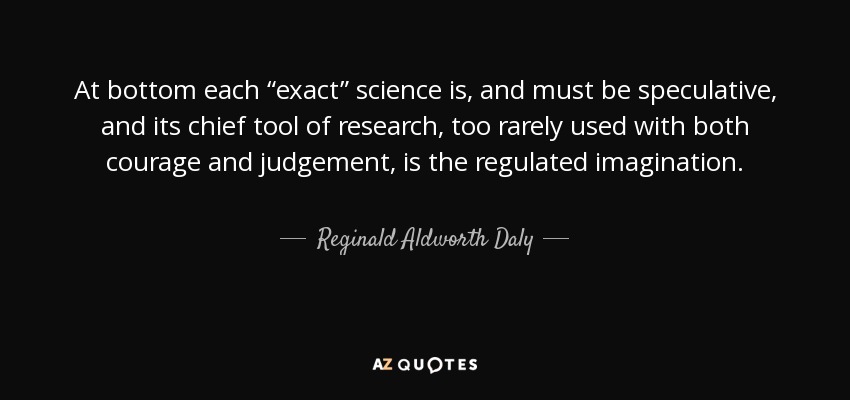 At bottom each “exact” science is, and must be speculative, and its chief tool of research, too rarely used with both courage and judgement, is the regulated imagination. - Reginald Aldworth Daly