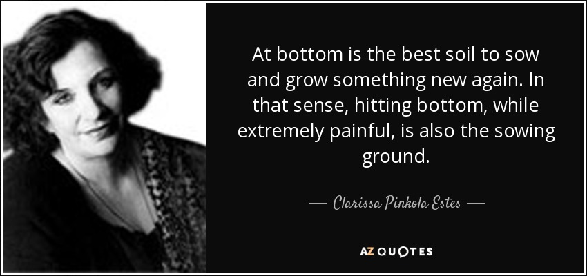At bottom is the best soil to sow and grow something new again. In that sense, hitting bottom, while extremely painful, is also the sowing ground. - Clarissa Pinkola Estes