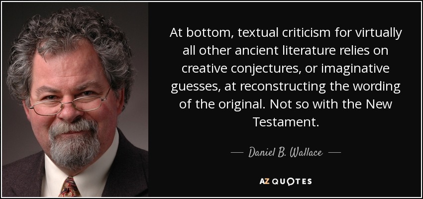At bottom, textual criticism for virtually all other ancient literature relies on creative conjectures, or imaginative guesses, at reconstructing the wording of the original. Not so with the New Testament. - Daniel B. Wallace
