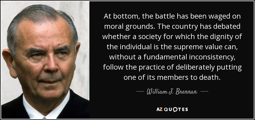 At bottom, the battle has been waged on moral grounds. The country has debated whether a society for which the dignity of the individual is the supreme value can, without a fundamental inconsistency, follow the practice of deliberately putting one of its members to death. - William J. Brennan