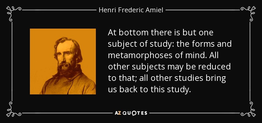At bottom there is but one subject of study: the forms and metamorphoses of mind. All other subjects may be reduced to that; all other studies bring us back to this study. - Henri Frederic Amiel